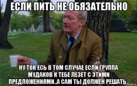 если пить не обязательно ну ток есь в том случае если группа мудаков к тебе лезет с этими предложениями..а сам ты должен решать..