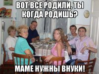 вот все родили, ты когда родишь? маме нужны внуки!