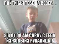 пойти бы тебе на север... я в 01:00 am сорву с теба йэжовыйэ рукавицы!