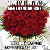 туулган кунунуз менен гулай эже! дуйнодогу баардык жакшылыктарды каалайм