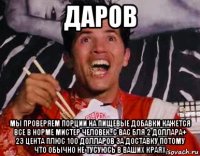 даров мы проверяем порции на пищевые добавки кажется все в норме мистер человек..с вас бля 2 доллара+ 23 цента плюс 100 долларов за доставку потому что обычно не тусуюсь в ваших краях