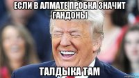 если в алмате пробка значит гандоны талдыка там