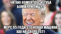 читаю коменты с ютуба бомжяри пишут мерс 95 года это новая машина хах на дворе2021