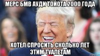 мерс бмв ауди тойота 2000 года хотел спросить сколько лет этим туалетам