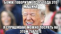 бомж говорит мерс 95 года это машина я спрашиваю можно посрать на этом туалете