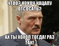 чтоо? не хоч кацапу отсосать? ах ты хохол тогда! раз так!