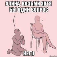 алина, возьми хотя бы один вопрос нет))