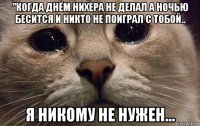 "когда днём нихера не делал а ночью бесится и никто не поиграл с тобой.. я никому не нужен...