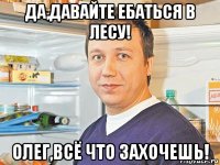 да,давайте ебаться в лесу! олег,всë что захочешь!