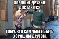 хорошие друзья достаются тому, кто сам умеет быть хорошим другом