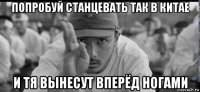 попробуй станцевать так в китае и тя вынесут вперёд ногами