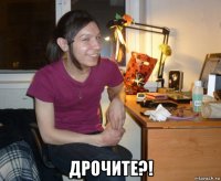  дрочите?!