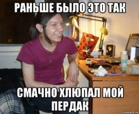 раньше было это так смачно хлюпал мой пердак