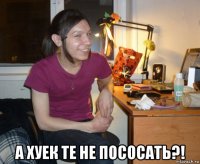  а хуек те не пососать?!