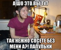 а шо это вы тут так нежно сосете без мени а?! лапульки