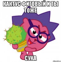 кактус фиговый и ты тоже сука