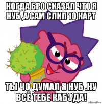 когда бро сказал что я нуб ,а cам слил 10 карт ты чо думал я нуб .ну всё тебе кабзда!