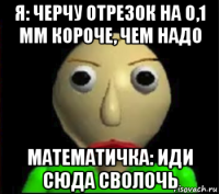 я: черчу отрезок на 0,1 мм короче, чем надо математичка: иди сюда сволочь