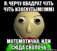 я: черчу квадрат чуть чуть изогнутым(1мм) мотемотичка: иди сюда сволочь