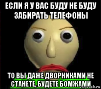 если я у вас буду не буду забирать телефоны то вы даже дворниками не станете, будете бомжами