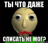 ты что даже списать не мог?