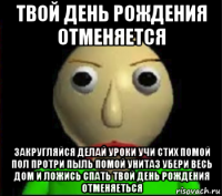 твой день рождения отменяется закругляйся делай уроки учи стих помой пол протри пыль помой унитаз убери весь дом и ложись спать твой день рождения отменяеться