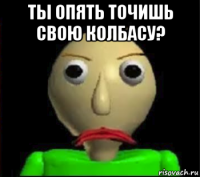 ты опять точишь свою колбасу? 