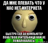 да мне плевать что у нас нет интернета быстро сел за компьютер пока твоя учительница нам не пожаловалась!