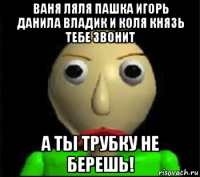 ваня ляля пашка игорь данила владик и коля князь тебе звонит а ты трубку не берешь!