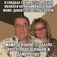 в свадьбе сына. отец: ура! сын женился на любимой девушке мама: давайте это отпразднуем! мама девушки: это было круто! папа девушки: и даже лучше!