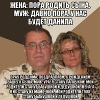 жена: пора родить сына. муж: давно пора. у нас будет данила врач роддома: поздравляем, с рождением вашего сына. муж: ура! я стану папочкой! мои родители станут бабушкой и дедушкой. жена: а я их стану их мамочкой. мои родители тоже станут бабушкой и дедушкой.