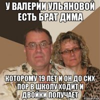 у валерии ульяновой есть брат дима которому 19 лет и он до сих пор в школу ходит и двойки получает