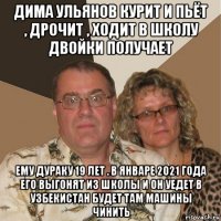 дима ульянов курит и пьёт , дрочит , ходит в школу двойки получает ему дураку 19 лет . в январе 2021 года его выгонят из школы и он уедет в узбекистан будет там машины чинить