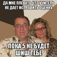 да мне плевать что учитель не дает исправить оценку пока 5 не будет шиш тебе