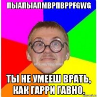 пыапыапмврпвррfgwg ты не умееш врать, как гарри гавно.