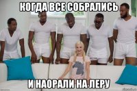 когда все собрались и наорали на леру