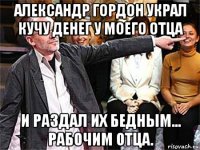 александр гордон украл кучу денег у моего отца и раздал их бедным... рабочим отца.