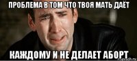 проблема в том что твоя мать даёт каждому и не делает аборт