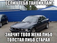 если у тебя такой хлам значит твоя жена либо толстая либо старая