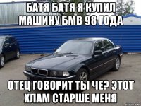 батя батя я купил машину бмв 98 года отец говорит ты че? этот хлам старше меня