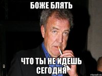 боже блять что ты не идешь сегодня