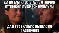да но там нло летает в отличии от твоей петушиной культуры да и твоё хлебло вышло по сравнению