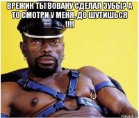 врежик ты вовану сделал зубы? а то смотри у меня, до шутишься !!!! 