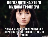 поглядите на этого мудака троллера читает мемы, ставит минусы, и всячески пытается известись на гавно