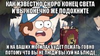как известно скоро конец света и вы конечно же подохните и на ваших могилах будет лежать говно потому что вы не люди вы хуй на блюде