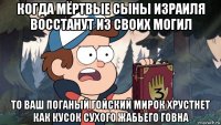 когда мёртвые сыны израиля восстанут из своих могил то ваш поганый гойский мирок хрустнет как кусок сухого жабьего говна