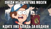 люди не ебите уже мозги идите уже блядь за водкой