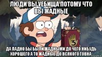 люди вы уебища потому что вы жадные да ладно бы были жадными до чего нибудь хорошего а то жадные до всякого говна