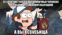 в галактике только два приличных человека я и владимир семёнович высоцкий а вы все уебища
