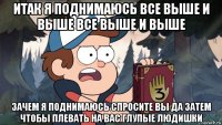 итак я поднимаюсь все выше и выше все выше и выше зачем я поднимаюсь спросите вы да затем чтобы плевать на вас глупые людишки